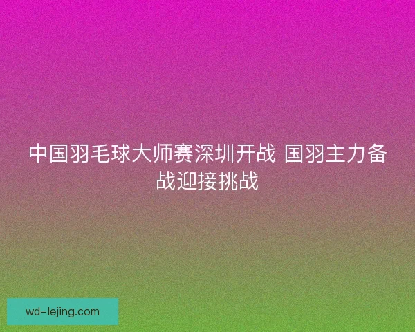 中国羽毛球大师赛深圳开战 国羽主力备战迎接挑战