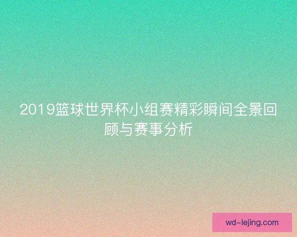 2019篮球世界杯小组赛精彩瞬间全景回顾与赛事分析