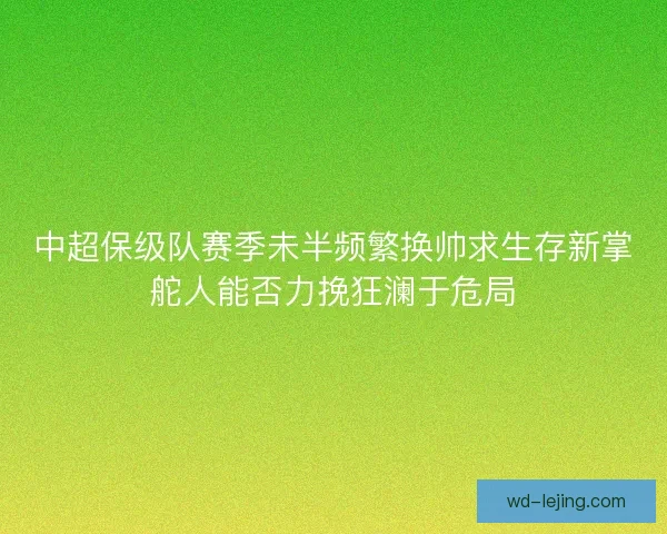 中超保级队赛季未半频繁换帅求生存新掌舵人能否力挽狂澜于危局